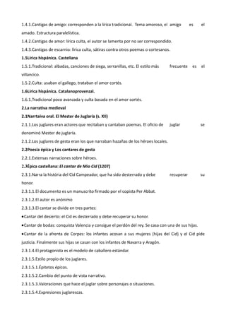 1.4.1.Cantigas de amigo: corresponden a la lírica tradicional. Tema amoroso, el amigo          es    el
amado. Estructura paralelística.
1.4.2.Cantigas de amor: lírica culta, el autor se lamenta por no ser correspondido.
1.4.3.Cantigas de escarnio: lírica culta, sátiras contra otros poemas o cortesanos.
1.5Lírica hispánica. Castellana
1.5.1.Tradicional: albadas, canciones de siega, serranillas, etc. El estilo más    frecuente    es   el
villancico.
1.5.2.Culta: usaban el gallego, trataban el amor cortés.
1.6Lírica hispánica. Catalanoprovenzal.
1.6.1.Tradicional poco avanzada y culta basada en el amor cortés.
2.La narrativa medieval
2.1Narrtaiva oral. El Mester de Juglaría (s. XII)
2.1.1.Los juglares eran actores que recitaban y cantaban poemas. El oficio de      juglar            se
denominó Mester de juglaría.
2.1.2.Los juglares de gesta eran los que narraban hazañas de los héroes locales.
2.2Poesía épica y Los cantares de gesta
2.2.1.Extensas narraciones sobre héroes.
2.3Épica castellana: El cantar de Mio Cid (1207)
2.3.1.Narra la história del Cid Campeador, que ha sido desterrado y debe           recuperar         su
honor.
2.3.1.1.El documento es un manuscrito firmado por el copista Per Abbat.
2.3.1.2.El autor es anónimo
2.3.1.3.El cantar se divide en tres partes:
•Cantar del desierto: el Cid es desterrado y debe recuperar su honor.
•Cantar de bodas: conquista Valencia y consigue el perdón del rey. Se casa con una de sus hijas.
•Cantar de la afrenta de Corpes: los infantes acosan a sus mujeres (hijas del Cid) y el Cid pide
justicia. Finalmente sus hijas se casan con los infantes de Navarra y Aragón.
2.3.1.4.El protagonista es el modelo de caballero estándar.
2.3.1.5.Estilo propio de los juglares.
2.3.1.5.1.Épitetos épicos.
2.3.1.5.2.Cambio del punto de vista narrativo.
2.3.1.5.3.Valoraciones que hace el juglar sobre personajes o situaciones.
2.3.1.5.4.Expresiones juglarescas.
 