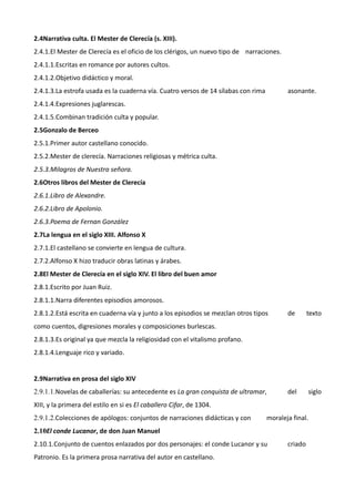 2.4Narrativa culta. El Mester de Clerecía (s. XIII).
2.4.1.El Mester de Clerecía es el oficio de los clérigos, un nuevo tipo de narraciones.
2.4.1.1.Escritas en romance por autores cultos.
2.4.1.2.Objetivo didáctico y moral.
2.4.1.3.La estrofa usada es la cuaderna vía. Cuatro versos de 14 sílabas con rima          asonante.
2.4.1.4.Expresiones juglarescas.
2.4.1.5.Combinan tradición culta y popular.
2.5Gonzalo de Berceo
2.5.1.Primer autor castellano conocido.
2.5.2.Mester de clerecía. Narraciones religiosas y métrica culta.
2.5.3.Milagros de Nuestra señora.
2.6Otros libros del Mester de Clerecía
2.6.1.Libro de Alexandre.
2.6.2.Libro de Apolonio.
2.6.3.Poema de Fernan González
2.7La lengua en el siglo XIII. Alfonso X
2.7.1.El castellano se convierte en lengua de cultura.
2.7.2.Alfonso X hizo traducir obras latinas y árabes.
2.8El Mester de Clerecía en el siglo XIV. El libro del buen amor
2.8.1.Escrito por Juan Ruiz.
2.8.1.1.Narra diferentes episodios amorosos.
2.8.1.2.Está escrita en cuaderna vía y junto a los episodios se mezclan otros tipos        de       texto
como cuentos, digresiones morales y composiciones burlescas.
2.8.1.3.Es original ya que mezcla la religiosidad con el vitalismo profano.
2.8.1.4.Lenguaje rico y variado.


2.9Narrativa en prosa del siglo XIV
2.9.1.1.Novelas de caballerías: su antecedente es La gran conquista de ultramar,           del      siglo
XIII, y la primera del estilo en si es El caballero Cifar, de 1304.
2.9.1.2.Colecciones de apólogos: conjuntos de narraciones didácticas y con          moraleja final.
2.10El conde Lucanor, de don Juan Manuel
2.10.1.Conjunto de cuentos enlazados por dos personajes: el conde Lucanor y su             criado
Patronio. Es la primera prosa narrativa del autor en castellano.
 