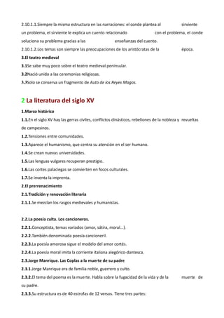 2.10.1.1.Siempre la misma estructura en las narraciones: el conde plantea al                sirviente
un problema, el sirviente le explica un cuento relacionado                  con el problema, el conde
soluciona su problema gracias a las                  enseñanzas del cuento.
2.10.1.2.Los temas son siempre las preocupaciones de los aristócratas de la                 época.
3.El teatro medieval
3.1Se sabe muy poco sobre el teatro medieval peninsular.
3.2Nació unido a las ceremonias religiosas.
3.3Solo se conserva un fragmento de Auto de los Reyes Magos.



2 La literatura del siglo XV
1.Marco histórico
1.1.En el siglo XV hay las gerras civiles, conflictos dinásticos, rebeliones de la nobleza y revueltas
de campesinos.
1.2.Tensiones entre comunidades.
1.3.Aparece el humanismo, que centra su atención en el ser humano.
1.4.Se crean nuevas universidades.
1.5.Las lenguas vulgares recuperan prestigio.
1.6.Las cortes palaciegas se convierten en focos culturales.
1.7.Se inventa la imprenta.
2.El prerrenacimiento
2.1.Tradición y renovación literaria
2.1.1.Se mezclan los rasgos medievales y humanistas.


2.2.La poesía culta. Los cancioneros.
2.2.1.Conceptista, temas variados (amor, sátira, moral...).
2.2.2.También denominada poesía cancioneril.
2.2.3.La poesía amorosa sigue el modelo del amor cortés.
2.2.4.La poesía moral imita la corriente italiana alegórico-dantesca.
2.3.Jorge Manrique. Las Coplas a la muerte de su padre
2.3.1.Jorge Manrique era de familia noble, guerrero y culto.
2.3.2.El tema del poema es la muerte. Habla sobre la fugacidad de la vida y de la           muerte de
su padre.
2.3.3.Su estructura es de 40 estrofas de 12 versos. Tiene tres partes:
 