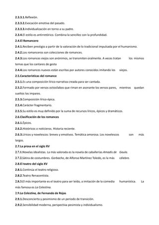 2.3.3.1.Reflexión.
2.3.3.2.Evocación emotiva del pasado.
2.3.3.3.Individualización en torno a su padre.
2.3.4.El estilo es antirretórico. Combina la sencillez con la profundidad.
2.4.El Romancero
2.4.1.Reciben prestigio a partir de la valoración de lo tradicional impulsada por el humanismo.
2.4.2.Los romanceros son colecciones de romances.
2.4.3.Los romances viejos son anónimos, se transmiten oralmente. A veces tratan             los mismos
temas que los cantares de gesta
2.4.4.Los romances nuevos están escritas por autores conocidos imitando los       viejos.
2.5.Características del romance
2.5.1.Es una composición lírico-narrativa creada para ser cantada.
2.5.2.Formado por versos octosílabos que riman en asonante los versos pares, mientras             quedan
sueltos los impares.
2.5.3.Composición lírico-épica.
2.5.4.Carácter fragmentario.
2.5.5.Su estilo es muy definido por la suma de recursos líricos, épicos y dramáticos.
2.6.Clasificación de los romances
2.6.1.Épicos.
2.6.2.Históricos o noticieros. Historia reciente.
2.6.3.Líricos y novelescos: breves y emotivos. Temática amorosa. Los novelescos             son     más
largos.
2.7.La prosa en el siglo XV
2.7.1.Novelas idealistas. La más valorada es la novela de caballerías Amadís de Gaula.
2.7.2.Sátira de costumbres. Gorbacho, de Alfonso Martínez Toledo, es la más       célebre.
2.8.El teatro del siglo XV
2.8.1.Continúa el teatro religioso.
2.8.2.Teatro Renacentista.
2.8.3.El más importante es el teatro para ser leído, a imitación de la comedia    humanística.        La
más famosa es La Celestina.
2.9.La Celestina, de Fernando de Rojas
2.9.1.Desconcierto y pesimismo de un periodo de transición.
2.9.2.Sensibilidad moderna, perspectiva pesimista y individualismo.
 