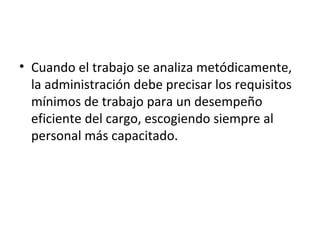 Cuando el trabajo se analiza metódicamente, la administración debe precisar los requisitos mínimos de trabajo para un desempeño eficiente del cargo, escogiendo siempre al personal más capacitado. 