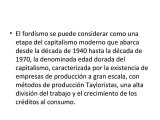 El fordismo se puede considerar como una etapa del capitalismo moderno que abarca desde la década de 1940 hasta la década de 1970, la denominada edad dorada del capitalismo, caracterizada por la existencia de empresas de producción a gran escala, con métodos de producción Tayloristas, una alta división del trabajo y el crecimiento de los créditos al consumo. 