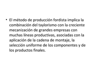 El método de producción fordista implica la combinación del taylorismo con la creciente mecanización de grandes empresas con muchas líneas productivas, asociadas con la aplicación de la cadena de montaje, la selección uniforme de los componentes y de los productos finales. 
