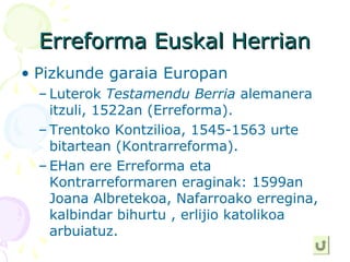 Erreforma Euskal HerrianErreforma Euskal Herrian
• Pizkunde garaia Europan
– Luterok Testamendu Berria alemanera
itzuli, 1522an (Erreforma).
– Trentoko Kontzilioa, 1545-1563 urte
bitartean (Kontrarreforma).
– EHan ere Erreforma eta
Kontrarreformaren eraginak: 1599an
Joana Albretekoa, Nafarroako erregina,
kalbindar bihurtu , erlijio katolikoa
arbuiatuz.
 
