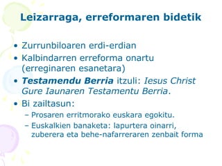 Leizarraga, erreformaren bidetik
• Zurrunbiloaren erdi-erdian
• Kalbindarren erreforma onartu
(erreginaren esanetara)
• Testamendu Berria itzuli: Iesus Christ
Gure Iaunaren Testamentu Berria.
• Bi zailtasun:
– Prosaren erritmorako euskara egokitu.
– Euskalkien banaketa: lapurtera oinarri,
zuberera eta behe-nafarreraren zenbait forma
 