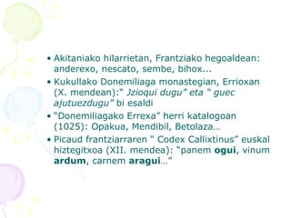 • Akitaniako hilarrietan, Frantziako hegoaldean:
anderexo, nescato, sembe, bihox...
• Kukullako Donemiliaga monastegian, Errioxan
(X. mendean):“ Jzioqui dugu” eta “ guec
ajutuezdugu” bi esaldi
• “Donemiliagako Errexa” herri katalogoan
(1025): Opakua, Mendibil, Betolaza…
• Picaud frantziarraren “ Codex Callixtinus” euskal
hiztegitxoa (XII. mendea): “panem ogui, vinum
ardum, carnem aragui…”
 