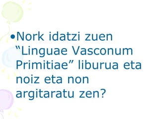 •Nork idatzi zuen
“Linguae Vasconum
Primitiae” liburua eta
noiz eta non
argitaratu zen?
 