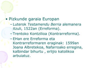 • Pizkunde garaia Europan
– Luterok Testamendu Berria alemanera
itzuli, 1522an (Erreforma).
– Trentoko Kontzilioa (Kontrarreforma).
– EHan ere Erreforma eta
Kontrarreformaren eraginak: 1599an
Joana Albretekoa, Nafarroako erregina,
kalbindar bihurtu , erlijio katolikoa
arbuiatuz.
 