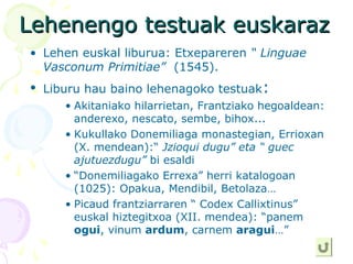 Lehenengo testuak euskarazLehenengo testuak euskaraz
• Lehen euskal liburua: Etxepareren “ Linguae
Vasconum Primitiae” (1545).
• Liburu hau baino lehenagoko testuak:
• Akitaniako hilarrietan, Frantziako hegoaldean:
anderexo, nescato, sembe, bihox...
• Kukullako Donemiliaga monastegian, Errioxan
(X. mendean):“ Jzioqui dugu” eta “ guec
ajutuezdugu” bi esaldi
• “Donemiliagako Errexa” herri katalogoan
(1025): Opakua, Mendibil, Betolaza…
• Picaud frantziarraren “ Codex Callixtinus”
euskal hiztegitxoa (XII. mendea): “panem
ogui, vinum ardum, carnem aragui…”
 
