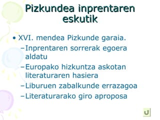 Pizkundea inprentarenPizkundea inprentaren
eskutikeskutik
• XVI. mendea Pizkunde garaia.
–Inprentaren sorrerak egoera
aldatu
–Europako hizkuntza askotan
literaturaren hasiera
–Liburuen zabalkunde errazagoa
–Literaturarako giro aproposa
 