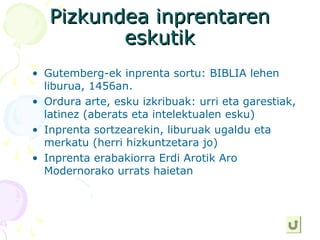 Pizkundea inprentarenPizkundea inprentaren
eskutikeskutik
• Gutemberg-ek inprenta sortu: BIBLIA lehen
liburua, 1456an.
• Ordura arte, esku izkribuak: urri eta garestiak,
latinez (aberats eta intelektualen esku)
• Inprenta sortzearekin, liburuak ugaldu eta
merkatu (herri hizkuntzetara jo)
• Inprenta erabakiorra Erdi Arotik Aro
Modernorako urrats haietan
 