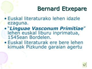 Bernard EtxepareBernard Etxepare
• Euskal literaturako lehen idazle
ezaguna.
• “Linguae Vasconum Primitiae”
lehen euskal liburu inprimatua,
1545ean Bordelen.
• Euskal literaturak ere bere lehen
kimuak Pizkunde garaian agertu
 