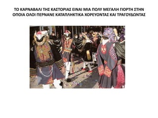 ΤΟ ΚΑΡΝΑΒΑΛΙ ΤΗΣ ΚΑΣΤΟΡΙΑΣ ΕΙΝΑΙ ΜΙΑ ΠΟΛΥ ΜΕΓΑΛΗ ΓΙΟΡΤΗ ΣΤΗΝ
ΟΠΟΙΑ ΟΛΟΙ ΠΕΡΝΑΝΕ ΚΑΤΑΠΛΗΚΤΙΚΑ ΧΟΡΕΥΟΝΤΑΣ ΚΑΙ ΤΡΑΓΟΥΔΩΝΤΑΣ
 
