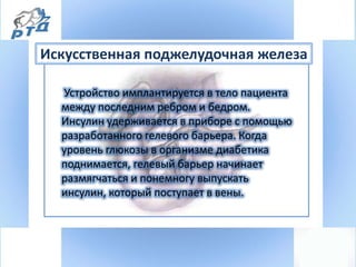Устройство имплантируется в тело пациента
между последним ребром и бедром.
Инсулин удерживается в приборе с помощью
разработанного гелевого барьера. Когда
уровень глюкозы в организме диабетика
поднимается, гелевый барьер начинает
размягчаться и понемногу выпускать
инсулин, который поступает в вены.
Искусственная поджелудочная железа
 