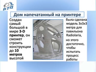 Дом напечатанный на принтере
Создан
самый
большой в
мире 3-D
принтер, он
сможет
строить
конструкции
до 10
метров
высотой
была сделана
модель 3х3х3
метра для
павильона
Radiolaria,
но этого
достаточно,
чтобы
испытать
процесс
работы
 