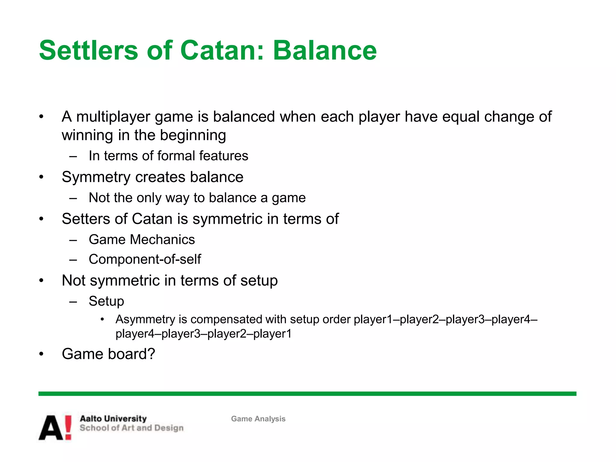 Settlers of Catan: Balance
• A multiplayer game is balanced when each player have equal change of
winning in the beginning
– In terms of formal features
• Symmetry creates balance
– Not the only way to balance a game
• Setters of Catan is symmetric in terms of
– Game Mechanics
– Component-of-self
• Not symmetric in terms of setup
– Setup
• Asymmetry is compensated with setup order player1–player2–player3–player4–
player4–player3–player2–player1
• Game board?
Game Analysis
 