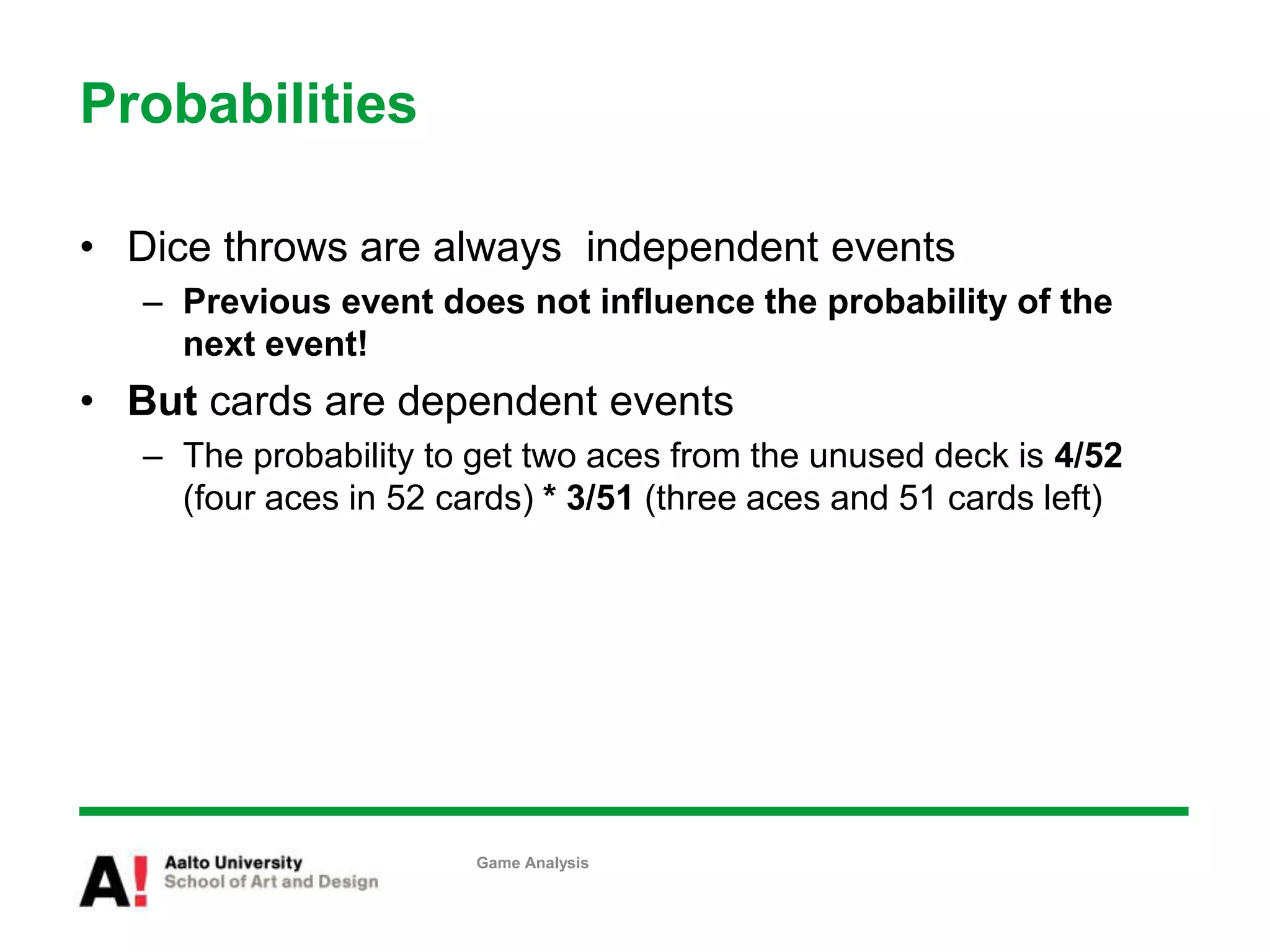 Probabilities
• Dice throws are always independent events
– Previous event does not influence the probability of the
next event!
• But cards are dependent events
– The probability to get two aces from the unused deck is 4/52
(four aces in 52 cards) * 3/51 (three aces and 51 cards left)
Game Analysis
 