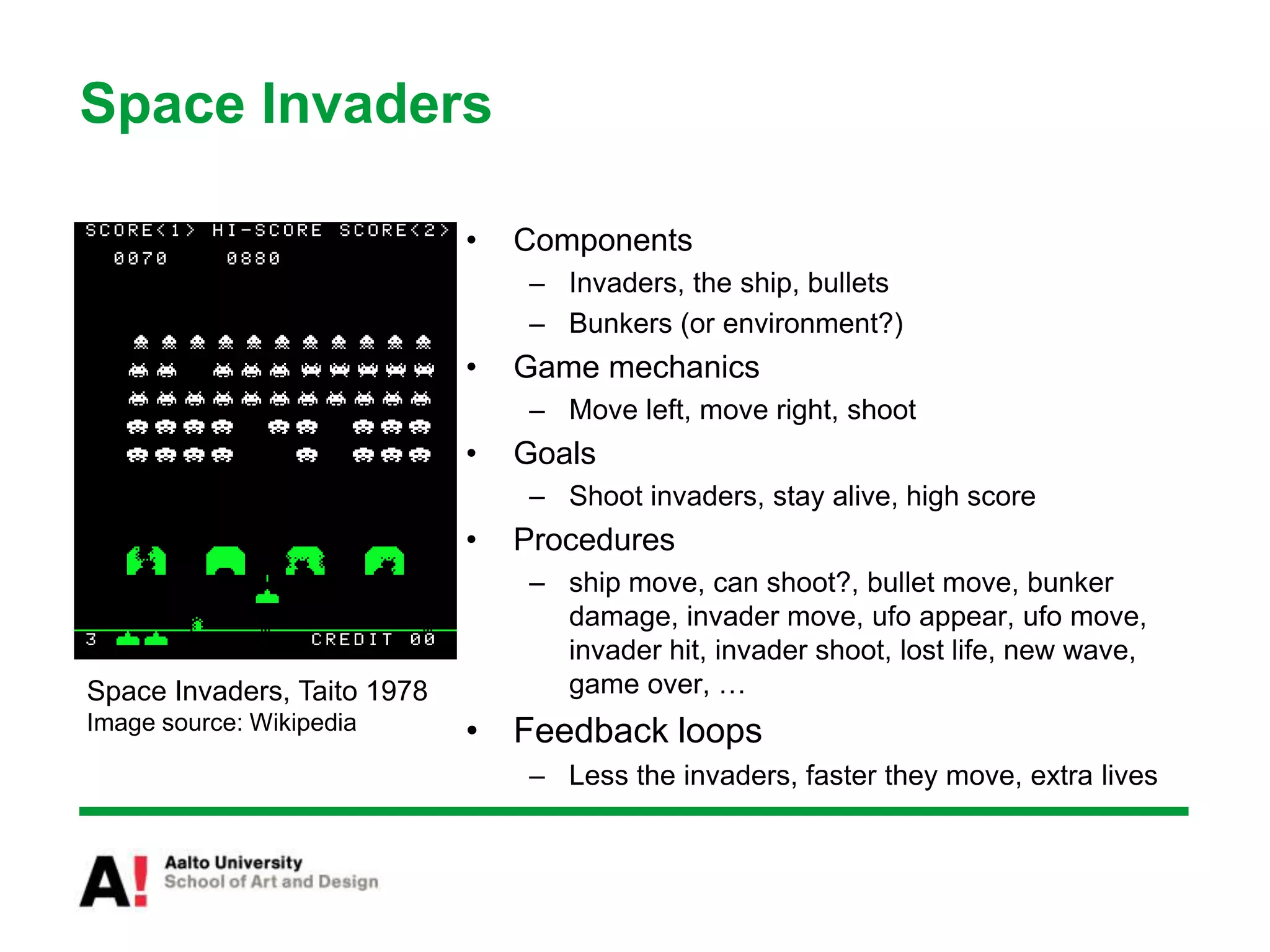 Space Invaders
• Components
– Invaders, the ship, bullets
– Bunkers (or environment?)
• Game mechanics
– Move left, move right, shoot
• Goals
– Shoot invaders, stay alive, high score
• Procedures
– ship move, can shoot?, bullet move, bunker
damage, invader move, ufo appear, ufo move,
invader hit, invader shoot, lost life, new wave,
game over, …
• Feedback loops
– Less the invaders, faster they move, extra lives
Space Invaders, Taito 1978
Image source: Wikipedia
 