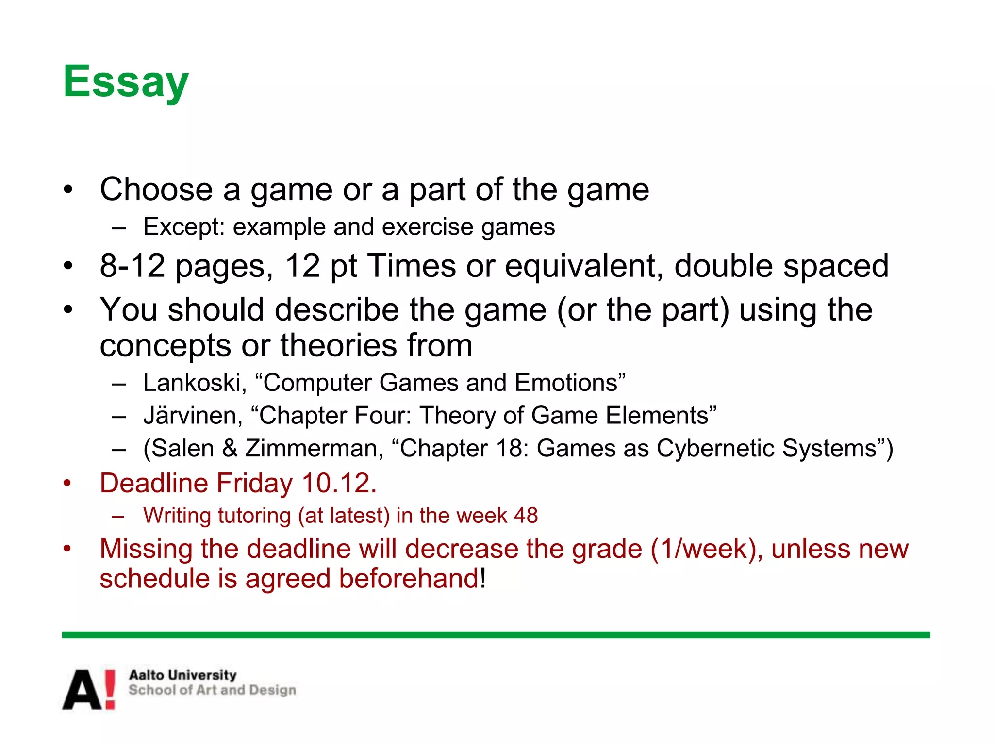 Essay
• Choose a game or a part of the game
– Except: example and exercise games
• 8-12 pages, 12 pt Times or equivalent, double spaced
• You should describe the game (or the part) using the
concepts or theories from
– Lankoski, “Computer Games and Emotions”
– Järvinen, “Chapter Four: Theory of Game Elements”
– (Salen & Zimmerman, “Chapter 18: Games as Cybernetic Systems”)
• Deadline Friday 10.12.
– Writing tutoring (at latest) in the week 48
• Missing the deadline will decrease the grade (1/week), unless new
schedule is agreed beforehand!
 