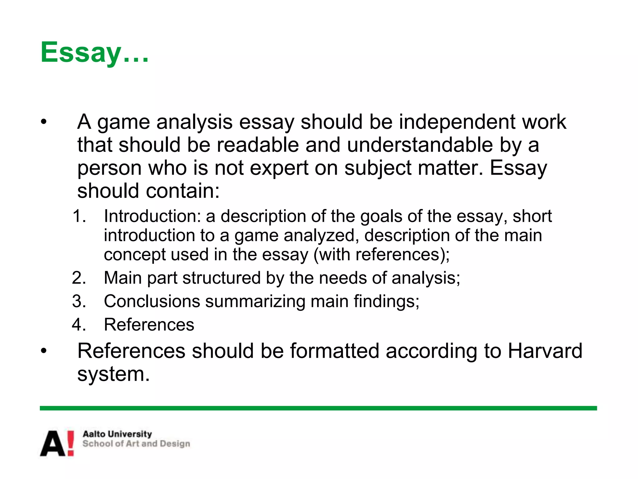 Essay…
• A game analysis essay should be independent work
that should be readable and understandable by a
person who is not expert on subject matter. Essay
should contain:
1. Introduction: a description of the goals of the essay, short
introduction to a game analyzed, description of the main
concept used in the essay (with references);
2. Main part structured by the needs of analysis;
3. Conclusions summarizing main findings;
4. References
• References should be formatted according to Harvard
system.
 