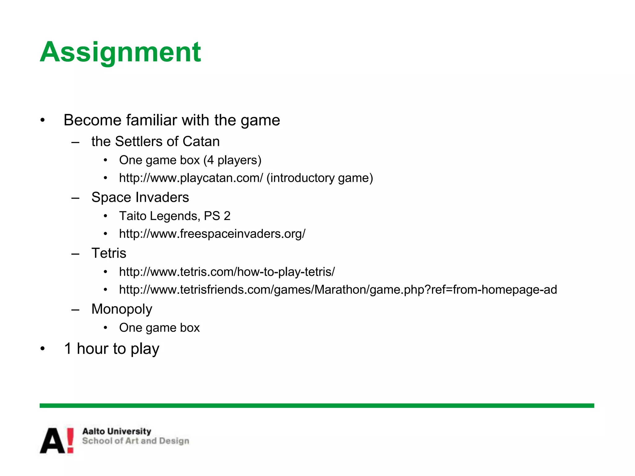 Assignment
• Become familiar with the game
– the Settlers of Catan
• One game box (4 players)
• http://www.playcatan.com/ (introductory game)
– Space Invaders
• Taito Legends, PS 2
• http://www.freespaceinvaders.org/
– Tetris
• http://www.tetris.com/how-to-play-tetris/
• http://www.tetrisfriends.com/games/Marathon/game.php?ref=from-homepage-ad
– Monopoly
• One game box
• 1 hour to play
 