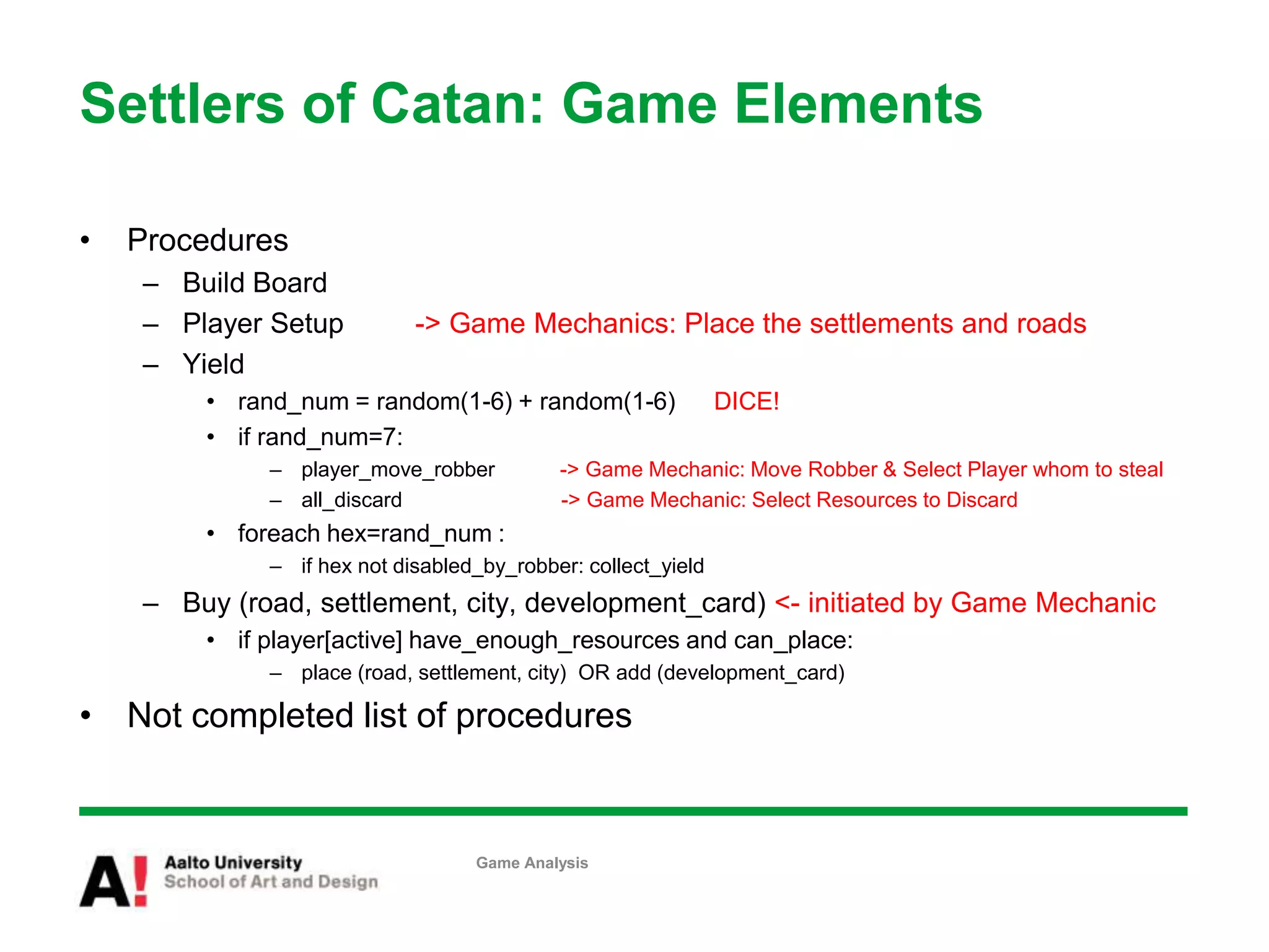 Settlers of Catan: Game Elements
• Procedures
– Build Board
– Player Setup -> Game Mechanics: Place the settlements and roads
– Yield
• rand_num = random(1-6) + random(1-6) DICE!
• if rand_num=7:
– player_move_robber -> Game Mechanic: Move Robber & Select Player whom to steal
– all_discard -> Game Mechanic: Select Resources to Discard
• foreach hex=rand_num :
– if hex not disabled_by_robber: collect_yield
– Buy (road, settlement, city, development_card) <- initiated by Game Mechanic
• if player[active] have_enough_resources and can_place:
– place (road, settlement, city) OR add (development_card)
• Not completed list of procedures
Game Analysis
 