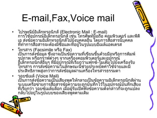E-mail,Fax,Voice mail
• ไปรษณีย์อิเล็กทรอนิกส์ (Electronic Mail : E-mail)
การใช้อุปกรณ์อิเล็กทรอนิกส์ เช่น โทรศัพท์มือถือ คอมพิวเตอร์ และพีดี
เอ ส่งข้อความอิเล็กทรอนิกส์ไปยังบุคคลอื่น โดยการสื่อสารนี้บุคคล
ที่ทำาการสื่อสารจะต้องมีชื่อและที่อยู่ในรูปแบบอีเมล์แอดเดรส
• โทรสาร (Facsimile หรือ Fax)
เป็นการส่งข้อมูล ซึ่งอาจเป็นข้อความที่เขียนขึ้นด้วยมือหรือการพิมพ์
รูปภาพ หรือกราฟต่างๆ จากเครื่องคอมพิวเตอร์และอุปกรณ์
อิเล็กทรอนิกส์อื่นๆ ที่มีอุปกรณ์ที่เรียกว่าแฟกซ์-โมเด็มไปยังเครื่องรับ
โทรสาร การส่งข้อความในลักษณะนี้ช่วยประหยัดค่าใช้จ่ายและมี
ประสิทธิภาพสูงกว่าการส่งข้อมูลผ่านเครื่องโทรสารธรรมดา
• วอยซ์เมล์ (Voice Mail)
เป็นการส่งข้อความเป็นเสียงพูดให้กลายเป็นข้อความอิเล็กทรอนิกส์ผ่าน
ระบบเครือข่ายการสื่อสารข้อความจะถูกบันทึกไว้ในอุปกรณ์บันทึกเสียง
ที่เรียกว่า วอยซ์เมล์บล็อก เมื่อผู้รับเปิดฟังข้อความดังกล่าวก็จะถูกแปลง
กลับไปอยู่ในรูปแบบของเสียงพูดตามเดิม
 
