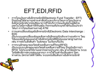 EFT,EDI,RFID
• การโอนเงินทางอิเล็กทรอนิกส์(Electronic Fund Transfer : EFT)
ปัจจุบันผู้ใช้สามารถชำาระค่าสินค้าและบริการโดยการโอนเงินทาง
อิเล็กทรอนิกส์จากบัญชีธนาคารที่ให้บริการโอนเงินอัตโนมัติด้วย
เทคโนโลยีการสื่อสารที่ทันสมัย กิจกรรมที่ประยุกต์ใช้กันเป็นประจำา
ได้แก่ การโอนเงินผ่านทางตู้ ATM
• การแลกเปลี่ยนข้อมูลอิเล็กทรอนิกส์(Electronic Data Interchange :
EDI)
เป็นระบบแลกเปลี่ยนข้อมูลเชิงทางอิเล็กทรอนิกส์ระหว่างองค์การ โดย
ใช้แบบฟอร์มของเองกสารอิเล็กทรอนิกส์ที่มีรูปแบบมาตรฐานสากล
เช่น การส่งใบสั่งสินค้า ใบส่งของ ใบเรียกเก็บเงิน
• การระบุลักษณะของวัตถุด้วยคลื่นความถี่วิทยุ(RFID)
เป็นระบบระบุลักษณะของวัตถุด้วยคลื่นความถี่วิทยุ ปัจจุบันมีการนำา
RFID ไปประยุกต์ใช้งานหลากหลายประเภท เช่น ห่วงโซ่อุปทาน ระบบ
โลจิสติกส์การตรวจสอบฉลากยา การใช้ในฟาร์มเลี้ยงสุกร บัตร
ทางด่วน บัตรรถไฟฟ้าใต้ดิน ระบบหนังสือเดินทางอิเล็กทรอนิกส์
 