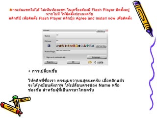หากเล่นแชทไม่ได้ ไม่เห็นห้องแชท ในเครื่องต้องมี Flash Player ติดตั้งอยู่
หากไม่มี ให้ติดตั้งก่อนนะครับ
คลิกที่นี่ เพื่อติดตั้ง Flash Player คลิกปุ่ม Agree and install now เพื่อติดตั้ง
+ การเปลี่ยนชื่อ
ให้คลิกที่ชื่อเรา ตรงมุมขวาบนสุดนะครับ เมื่อคลิกแล้ว
จะได้เหมือนดังภาพ ให้เปลี่ยนตรงช่อง Name หรือ
ช่องชื่อ สำาหรับผุ้ที่เป็นภาษาไทยครับ
 