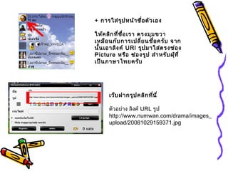 + การใส่รูปหน้าชื่อตัวเอง
ให้คลิกที่ชื่อเรา ตรงมุมขวา
เหมือนกับการเปลี่ยนชื่อครับ จาก
นั้นเอาลิงค์ URl รูปมาใส่ตรงช่อง
Picture หรือ ช่องรูป สำาหรับผุ้ที่
เป็นภาษาไทยครับ
เว็บฝากรูปคลิกที่นี่
ตัวอย่าง ลิงค์ URL รูป
http://www.numwan.com/drama/images_
upload/20081029159371.jpg
 