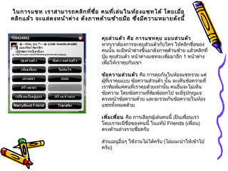 ในการแชท เราสามารถคลิกที่ชื่อ คนที่เล่นในห้องแชทได้ โดยเมื่อ
คลิกแล้ว จะแสดงหน้าต่าง ดังภาพด้านซ้ายมือ ซึ่งมีความหมายดังนี้
คุยส่วนตัว คือ การแชทคุย แบบส่วนตัว
หากเราต้องการจะคุยส่วนตัวกับใคร ให้คลิกชื่อของ
คนนั้น จะมีหน้าต่างขึ้นมาดังภาพด้านซ้าย แล้วคลิกที่
ปุ่ม คุยส่วนตัว หน้าต่างแชทจะเพิ่มมาอีก 1 หน้าต่าง
เพื่อให้เราคุยกับเขา
ข้อความส่วนตัว คือ การคุยกันในห้องแชทรวม แต่
ผู้ที่เราคุยแบบ ข้อความส่วนตัว นั้น จะเห็นข้อความที่
เราพิมพ์แค่คนที่เราคุยด้วยเท่านั้น คนอื่นจะไม่เห็น
ข้อความ โดยข้อความที่พิมพ์ออกไป จะมีรูปกุญแจ
ตรงหน้าข้อความด้วย และจะรวมกันข้อความในห้อง
แชททั้งหมดด้วย
เพิ่มเพื่อน คือ การเลือกผู้เล่นคนนี้ เป็นเพื่อนเรา
โดยเราจะมีชื่อของคนนี้ ในแท๊ป Friends (เพื่อน)
ตรงด้านล่างรายชื่อครับ
ส่วนเมนูอื่นๆ ใช้งานไม่ได้ครับ (ไม่แนะนำาให้เข้าไป
ครับ)
 