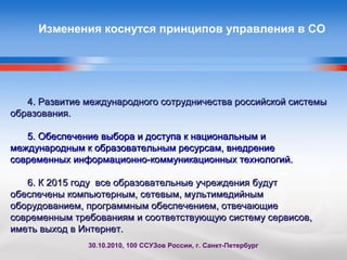 Изменения коснутся принципов управления в СО
4. Развитие международного сотрудничества российской системы4. Развитие международного сотрудничества российской системы
образования.образования.
5. Обеспечение выбора и доступа к национальным и5. Обеспечение выбора и доступа к национальным и
международным к образовательным ресурсам, внедрениемеждународным к образовательным ресурсам, внедрение
современных информационно-коммуникационных технологий.современных информационно-коммуникационных технологий.
6. К 2015 году все образовательные учреждения будут6. К 2015 году все образовательные учреждения будут
обеспечены компьютерным, сетевым, мультимедийнымобеспечены компьютерным, сетевым, мультимедийным
оборудованием, программным обеспечением, отвечающиеоборудованием, программным обеспечением, отвечающие
современным требованиям и соответствующую систему сервисов,современным требованиям и соответствующую систему сервисов,
иметь выход в Интернет.иметь выход в Интернет.
30.10.2010, 100 ССУЗов России, г. Санкт-Петербург
 