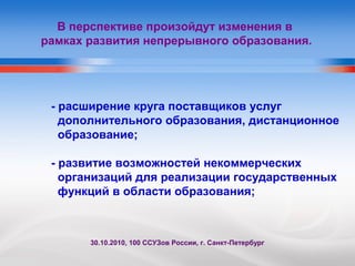 В перспективе произойдут изменения в
рамках развития непрерывного образования.
- расширение круга поставщиков услуг
дополнительного образования, дистанционное
образование;
- развитие возможностей некоммерческих
организаций для реализации государственных
функций в области образования;
30.10.2010, 100 ССУЗов России, г. Санкт-Петербург
 