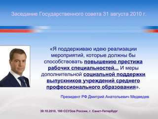 «Я поддерживаю идею реализации
мероприятий, которые должны бы
способствовать повышению престижа
рабочих специальностей... И меры
дополнительной социальной поддержки
выпускников учреждений среднего
профессионального образования».
30.10.2010, 100 ССУЗов России, г. Санкт-Петербург
Заседание Государственного совета 31 августа 2010 г.
Президент РФ Дмитрий Анатольевич Медведев
 