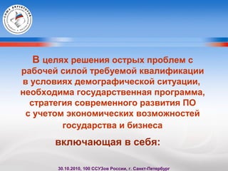 В целях решения острых проблем с
рабочей силой требуемой квалификации
в условиях демографической ситуации,
необходима государственная программа,
стратегия современного развития ПО
с учетом экономических возможностей
государства и бизнеса
включающая в себя:
30.10.2010, 100 ССУЗов России, г. Санкт-Петербург
 