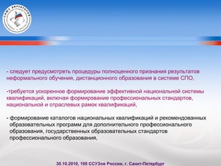 - следует предусмотреть процедуры полноценного признания результатов
неформального обучения, дистанционного образования в системе СПО,
-требуется ускоренное формирование эффективной национальной системы
квалификаций, включая формирование профессиональных стандартов,
национальной и отраслевых рамок квалификаций,
- формирование каталогов национальных квалификаций и рекомендованных
образовательных программ для дополнительного профессионального
образования, государственных образовательных стандартов
профессионального образования,
30.10.2010, 100 ССУЗов России, г. Санкт-Петербург
 