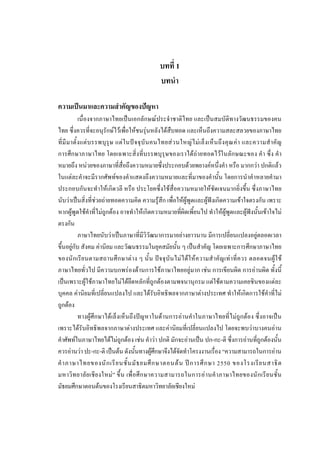 บทที่ 1
บทนํา
ความเปนมาและความสําคัญของปญหา
เนื่องจากภาษาไทยเปนเอกลักษณประจําชาติไทย และเปนสมบัติทางวัฒนธรรมของคน
ไทย ซึ่งควรที่จะอนุรักษไวเพื่อใหชนรุนหลังไดสืบทอด และเห็นถึงความสละสลวยของภาษาไทย
ที่มีมาตั้งแตบรรพบุรุษ แตในปจจุบันคนไทยสวนใหญไมเล็งเห็นถึงคุณคา และความสําคัญ
การศึกษาภาษาไทย โดยเฉพาะสิ่งที่บรรพบุรุษของเราไดถายทอดไวในลักษณะของ คํา ซึ่ง คํา
หมายถึง หนวยของภาษาที่สื่อถึงความหมายซึ่งประกอบดวยพยางคหนึ่งคํา หรือ มากกวา ปกติแลว
ในแตละคําจะมีรากศัพทของคําแสดงถึงความหมายและที่มาของคํานั้น โดยการนําคําหลายคํามา
ประกอบกันจะทําใหเกิดวลี หรือ ประโยคซึ่งใชสื่อความหมายใหชัดเจนมากยิ่งขึ้น ซึ่งภาษาไทย
นับวาเปนสิ่งที่ชวยถายทอดความคิด ความรูสึก เพื่อใหผูพูดและผูฟงเกิดความเขาใจตรงกัน เพราะ
หากผูพูดใชคําที่ไมถูกตอง อาจทําใหเกิดความหมายที่ผิดเพี้ยนไป ทําใหผูพูดและผูฟงนั้นเขาใจไม
ตรงกัน
ภาษาไทยนับวาเปนภาษาที่มีวิวัฒนาการมาอยางยาวนาน มีการเปลี่ยนแปลงอยูตลอดเวลา
ขึ้นอยูกับ สังคม คานิยม และวัฒนธรรมในยุคสมัยนั้น ๆ เปนสําคัญ โดยเฉพาะการศึกษาภาษาไทย
ของนักเรียนตามสถานศึกษาตาง ๆ นั้น ปจจุบันไมไดใหความสําคัญเทาที่ควร ตลอดจนผูใช
ภาษาไทยทั่วไป มีความบกพรองดานการใชภาษาไทยอยูมาก เชน การเขียนผิด การอานผิด ทั้งนี้
เปนเพราะผูใชภาษาไทยไมไดยึดหลักที่ถูกตองตามพจนานุกรม แตใชตามความเคยชินของแตละ
บุคคล คานิยมที่เปลี่ยนแปลงไป และไดรับอิทธิพลจากภาษาตางประเทศ ทําใหเกิดการใชคําที่ไม
ถูกตอง
ทางผูศึกษาไดเล็งเห็นถึงปญหาในดานการอานคําในภาษาไทยที่ไมถูกตอง ซึ่งอาจเปน
เพราะไดรับอิทธิพลจากภาษาตางประเทศ และคานิยมที่เปลี่ยนแปลงไป โดยจะพบวาบางคนอาน
คําศัพทในภาษาไทยไดไมถูกตอง เชน คําวา ปกติ มักจะอานเปน ปก-กะ-ติ ซึ่งการอานที่ถูกตองนั้น
ควรอานวา ปะ-กะ-ติ เปนตน ดังนั้นทางผูศึกษาจึงไดจัดทําโครงงานเรื่อง “ความสามารถในการอาน
คําภาษาไทยของนักเรียนชั้นมัธยมศึกษาตอนตน ปการศึกษา 2550 ของโรงเรียนสาธิต
มหาวิทยาลัยเชียงใหม” ขึ้น เพื่อศึกษาความสามารถในการอานคําภาษาไทยของนักเรียนชั้น
มัธยมศึกษาตอนตนของโรงเรียนสาธิตมหาวิทยาลัยเชียงใหม
 