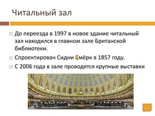 Читальный зал
 До переезда в 1997 в новое здание читальный
зал находился в главном зале Британской
библиотеки.
 Спроектирован Сидни Смёрк в 1857 году.
 С 2006 года в зале проводятся крупные выставки
 