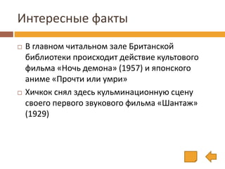 Интересные факты
 В главном читальном зале Британской
библиотеки происходит действие культового
фильма «Ночь демона» (1957) и японского
аниме «Прочти или умри»
 Хичкок снял здесь кульминационную сцену
своего первого звукового фильма «Шантаж»
(1929)
 