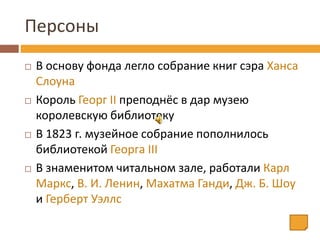 Персоны
 В основу фонда легло собрание книг сэра Ханса
Слоуна
 Король Георг II преподнёс в дар музею
королевскую библиотеку
 В 1823 г. музейное собрание пополнилось
библиотекой Георга III
 В знаменитом читальном зале, работали Карл
Маркс, В. И. Ленин, Махатма Ганди, Дж. Б. Шоу
и Герберт Уэллс
 