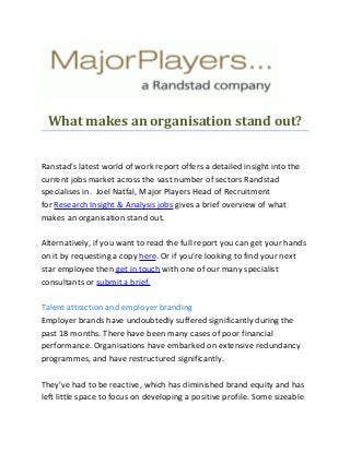 What makes an organisation stand out?
Ranstad's latest world of work report offers a detailed insight into the
current jobs market across the vast number of sectors Randstad
specialises in. Joel Natfal, Major Players Head of Recruitment
for Research Insight & Analysis jobs gives a brief overview of what
makes an organisation stand out.
Alternatively, if you want to read the full report you can get your hands
on it by requesting a copy here. Or if you're looking to find your next
star employee then get in touch with one of our many specialist
consultants or submit a brief.
Talent attraction and employer branding
Employer brands have undoubtedly suffered significantly during the
past 18 months. There have been many cases of poor financial
performance. Organisations have embarked on extensive redundancy
programmes, and have restructured significantly.
They’ve had to be reactive, which has diminished brand equity and has
left little space to focus on developing a positive profile. Some sizeable
 
