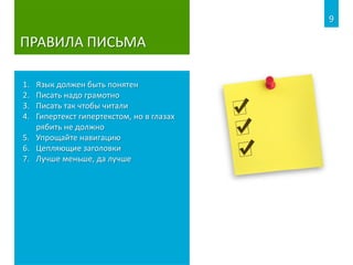 ПРАВИЛА ПИСЬМА
1. Язык должен быть понятен
2. Писать надо грамотно
3. Писать так чтобы читали
4. Гипертекст гипертекстом, но в глазах
рябить не должно
5. Упрощайте навигацию
6. Цепляющие заголовки
7. Лучше меньше, да лучше
9
 