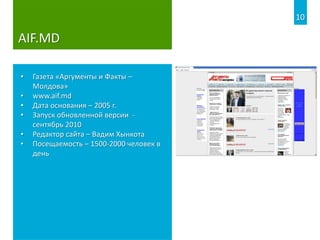 AIF.MD
• Газета «Аргументы и Факты –
Молдова»
• www.aif.md
• Дата основания – 2005 г.
• Запуск обновленной версии -
сентябрь 2010
• Редактор сайта – Вадим Хынкота
• Посещаемость – 1500-2000 человек в
день
10
 