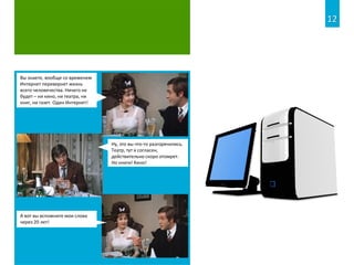 Вы знаете, вообще со временем
Интернет перевернет жизнь
всего человечества. Ничего не
будет – ни кино, ни театра, ни
книг, ни газет. Один Интернет!
А вот вы вспомните мои слова
через 20 лет!
Ну, это вы что-то разгорячились.
Театр, тут я согласен,
действительно скоро отомрет.
Но книги! Кино!
12
 