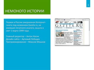 НЕМОНОГО ИСТОРИИ
Первая в России ежедневная Интернет-
газета под названием Gazeta.ru, не
имевшая печатного аналога, вышла в
свет 1 марта 1999 года.
Главный редактор – Антон Носик
Дизайн сайта – Артемий Лебедев
Программирование – Максим Мошков
1
 