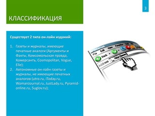 КЛАССИФИКАЦИЯ
Существует 2 типа он-лайн изданий:
1. Газеты и журналы, имеющие
печатные аналоги (Аргументы и
Факты, Комсомольская правда,
Комерсантъ, Cosmopolitan, Vogue,
Elle);
2. Автономные он-лайн газеты и
журналы, не имеющие печатных
аналогов (utro.ru, iToday.ru,
WomanJournal.ru, JustLady.ru, Pyramid-
online.ru, 5uglov.ru);
3
 