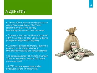 А ДЕНЬГИ?
• С июня 2010 г. доступ на официальные
сайты британский газет The Times
(thetimes.co.uk) и The Sunday
(thesundaytimes.co.uk) стал платным
• Стоимость доступа к сайтам составляет
1 фунт (1,5 евро) за один день и 2 фунта
(3 евро) за недельную подписку
• С момента введения платы за доступ к
контенту, сайт потерял более 4
миллионов уникальных пользователей
• На данный момент The Times и Sunday
Times в интеренете читают 205 тысяч
пользователей
• В 2011 на платную версию сайта
перейдет газета The New York
4
 