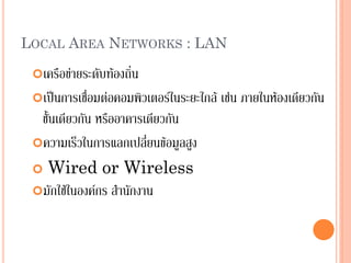 15
LOCAL AREA NETWORKS : LAN
เครือข่ายระดับท้องถิ่น
เป็นการเชื่อมต่อคอมพิวเตอร์ในระยะใกล้ เช่น ภายในห้องเดียวกัน
ชั้นเดียวกัน หรืออาคารเดียวกัน
ความเร็วในการแลกเปลี่ยนข้อมูลสูง
 Wired or Wireless
มักใช้ในองค์กร สานักงาน
 