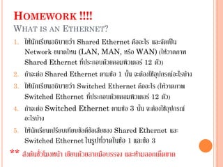 HOMEWORK !!!!
WHAT IS AN ETHERNET?
1. ให้นักเรียนอธิบายว่า Shared Ethernet คืออะไร และจัดเป็น
Network ขนาดไหน (LAN, MAN, หรือ WAN) (ให้วาดภาพ
Shared Ethernet ที่ประกอบด้วยคอมพิวเตอร์ 12 ตัว)
2. ถ้าจะต่อ Shared Ethernet ตามข้อ 1 นั้น จะต้องใช้อุปกรณ์อะไรบ้าง
3. ให้นักเรียนอธิบายว่า Switched Ethernet คืออะไร (ให้วาดภาพ
Switched Ethernet ที่ประกอบด้วยคอมพิวเตอร์ 12 ตัว)
4. ถ้าจะต่อ Switched Ethernet ตามข้อ 3 นั้น จะต้องใช้อุปกรณ์
อะไรบ้าง
5. ให้นักเรียนเปรียบเทียบข้อดีข้อเสียของ Shared Ethernet และ
Switched Ethernet ในรูปที่วาดในข้อ 1 และข้อ 3
** ส่งต้นชั่วโมงหน้า เขียนด้วยลายมือบรรจง และห้ามลอกเด็ดขาด
 