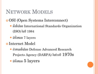 NETWORK MODELS
 OSI (Open Systems Interconnect)
 ตั้งขึ้นโดย International Standards Organization
(ISO) ในปี 1984
 มีทั้งหมด 7 layers
 Internet Model
 กาหนดขึ้นโดย Defense Advanced Research
Projects Agency (DARPA) ในช่วงปี 1970s
 มีทั้งหมด 5 layers
 